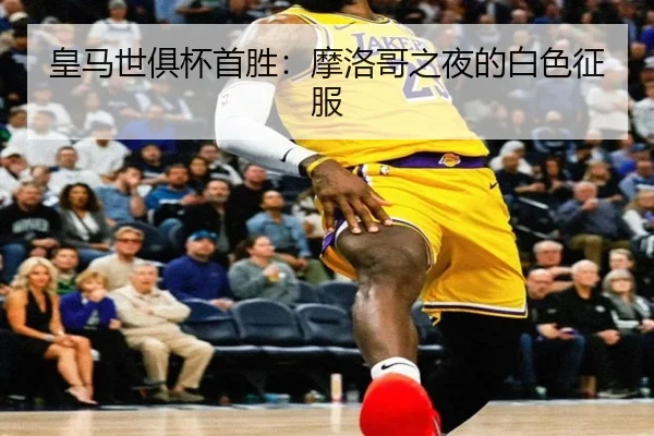 皇马世俱杯首胜：摩洛哥之夜的白色征服 - ayx
